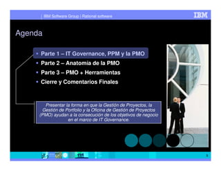 IBM Software Group | Rational software



Agenda

     Parte 1 – IT Governance, PPM y la PMO
     Parte 2 – Anatomía de la PMO
     Parte 3 – PMO + Herramientas
     Cierre y Comentarios Finales



       Presentar la forma en que la Gestión de Proyectos, la
      Gestión de Portfolio y la Oficina de Gestión de Proyectos
     (PMO) ayudan a la consecución de los objetivos de negocio
                  en el marco de IT Governance.




                                                                  3
 