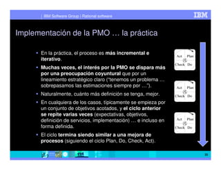 IBM Software Group | Rational software



Implementación de la PMO … la práctica

      En la práctica, el proceso es más incremental e
      iterativo.
      Muchas veces, el interés por la PMO se dispara más
      por una preocupación coyuntural que por un
      lineamiento estratégico claro (“tenemos un problema …
      sobrepasamos las estimaciones siempre por …”).
      Naturalmente, cuánto más definición se tenga, mejor.
      En cualquiera de los casos, típicamente se empieza por
      un conjunto de objetivos acotados, y el ciclo anterior
      se repite varias veces (expectativas, objetivos,
      definición de servicios, implementación) … e incluso en
      forma definida.
      El ciclo termina siendo similar a una mejora de
      procesos (siguiendo el ciclo Plan, Do, Check, Act).

                                                                33
 