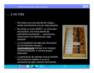 IBM Software Group | Rational software



… y es más

      No existe una única planilla de riesgos …
      existe normalmente una por cada proyecto.
      No existe un único GANTT, un único plan
      de proyecto, una única planilla de
      estimación de proyecto … nuevamente,
      suele existir una instancia por cada
      proyecto.
      La consolidación de toda esa información
      es normalmente manual y
      extremadamente tediosa si se manejan
      muchos proyectos, o muchos grupos
      diferentes.
      La generación de reportes manual también
      es sumamente tediosa si no se la
      acompaña de algún soporte herramental.
                                                  38
 