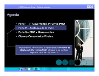 IBM Software Group | Rational software



Agenda

     Parte 1 – IT Governance, PPM y la PMO
     Parte 2 – Anatomía de la PMO
     Parte 3 – PMO + Herramientas
     Cierre y Comentarios Finales



     Explicar como se estructura e implementa una Oficina de
      Gestión de Proyectos (PMO) alineada a los puntos y
                 objetivos de la sección anterior.




                                                               4
 