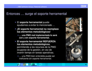 IBM Software Group | Rational software



Entonces … surge el soporte herramental

      El soporte herramental puede
      ayudarnos a evitar lo mencionado …
      ¡El soporte herramental no reemplaza
      los elementos metodológicos!
        … una PMO mal implementada lo será
        con y sin soporte herramental.
      El soporte herramental REFUERZA
      los elementos metodológicos,
      permitiendo a los recursos de la PMO
      ocuparse de la gestión, en vez de
      invertir tiempo en tareas operativas.
        … una PMO bien entendida puede ser
        ineficiente sin soporte herramental.

                                                40
 