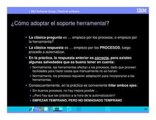 IBM Software Group | Rational software



¿Cómo adoptar el soporte herramental?

      La clásica pregunta es … empiezo por los procesos, o empiezo por
      la herramienta?
      La clásica respuesta es … empiezo por los PROCESOS, luego
      procedo a automatizar.
      En la práctica, la respuesta anterior es correcta, pero existen
      algunas salvedades que es bueno tener en cuenta:
        Normalmente, las herramientas afectan a los procesos, dado que proveen
        facilidades para hacer cosas que manualmente no se harían.
        Normalmente, los procesos requieren adaptación para incorporarse a las
        herramientas.
      Consecuentemente, en la práctica es conveniente hilar ambos ejes:
        Sin buenos procesos, no hay mejora posible …
        ¡¡Pero hay que ser práctico a la hora de la automatización!!
        EMPEZAR TEMPRANO, PERO NO DEMASIADO TEMPRANO

                                                                                 42
 