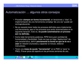 IBM Software Group | Rational software



Automatización … algunos otros consejos

      Proceder siempre en forma incremental, en iteraciones u “olas”; la
      implementación de una herramienta compleja “de una vez” puede ser
      contraproducente.
      No se necesita tener todos los procesos definidos para implementar
      una herramienta, pero sí los procesos que serán automatizados en la
      siguiente iteración. Esto es, no puede automatizarse un proceso
      aún no definido.
      Como toda herramienta poderosa, RPM tiene gran cantidad de
      funcionalidad y flexibilidad. Cada vez que se haga “deployment” de
      una característica, definir previamente la forma en que se la va a
      usar en relación al proceso y capacitar (e incluso, elaborar
      instructivos).
      Tener una mesa de ayuda “herramental” en la PMO (o “para” la
      PMO). Prever picos de soporte en las primeras semanas de uso.


                                                                            43
 