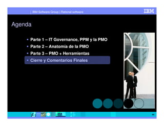 IBM Software Group | Rational software



Agenda

     Parte 1 – IT Governance, PPM y la PMO
     Parte 2 – Anatomía de la PMO
     Parte 3 – PMO + Herramientas
     Cierre y Comentarios Finales




                                                  44
 