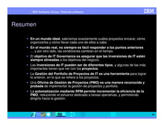 IBM Software Group | Rational software



Resumen

     En un mundo ideal, sabríamos exactamente cuáles proyectos encarar, cómo
     organizarlos y cómo llevar cada uno de ellos a cabo.
     En el mundo real, no siempre es fácil responder a los puntos anteriores
     … y por otro lado, las condiciones cambian en el tiempo.
     El objetivo de IT Governance es asegurar que las inversiones de IT estén
     siempre alineadas a los objetivos del negocio.
     Las inversiones de IT pueden ser de diferentes tipos, y algunas de las más
     importantes tienen que ver con los proyectos.
     La Gestión del Portfolio de Proyectos de IT es una herramienta para lograr
     lo anterior, en lo que se refiere a los proyectos.
     Una Oficina de Gestión de Proyectos (PMO) es una manera reconocida y
     probada de implementar la gestión de proyectos y portfolio.
     La automatización mediante RPM permite incrementar la eficiencia de la
     PMO, reduciendo el esfuerzo dedicado a tareas operativas, y permitiendo
     dirigirlo hacia la gestión.



                                                                                  45
 