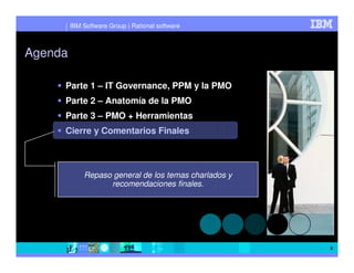 IBM Software Group | Rational software



Agenda

     Parte 1 – IT Governance, PPM y la PMO
     Parte 2 – Anatomía de la PMO
     Parte 3 – PMO + Herramientas
     Cierre y Comentarios Finales



             Repaso general de los temas charlados y
                   recomendaciones finales.




                                                       6
 
