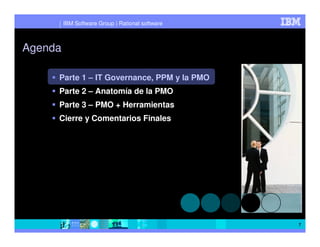IBM Software Group | Rational software



Agenda

     Parte 1 – IT Governance, PPM y la PMO
     Parte 2 – Anatomía de la PMO
     Parte 3 – PMO + Herramientas
     Cierre y Comentarios Finales




                                                  7
 
