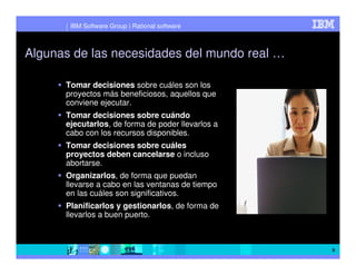 IBM Software Group | Rational software



Algunas de las necesidades del mundo real …

      Tomar decisiones sobre cuáles son los
      proyectos más beneficiosos, aquellos que
      conviene ejecutar.
      Tomar decisiones sobre cuándo
      ejecutarlos, de forma de poder llevarlos a
      cabo con los recursos disponibles.
      Tomar decisiones sobre cuáles
      proyectos deben cancelarse o incluso
      abortarse.
      Organizarlos, de forma que puedan
      llevarse a cabo en las ventanas de tiempo
      en las cuáles son significativos.
      Planificarlos y gestionarlos, de forma de
      llevarlos a buen puerto.



                                                   9
 