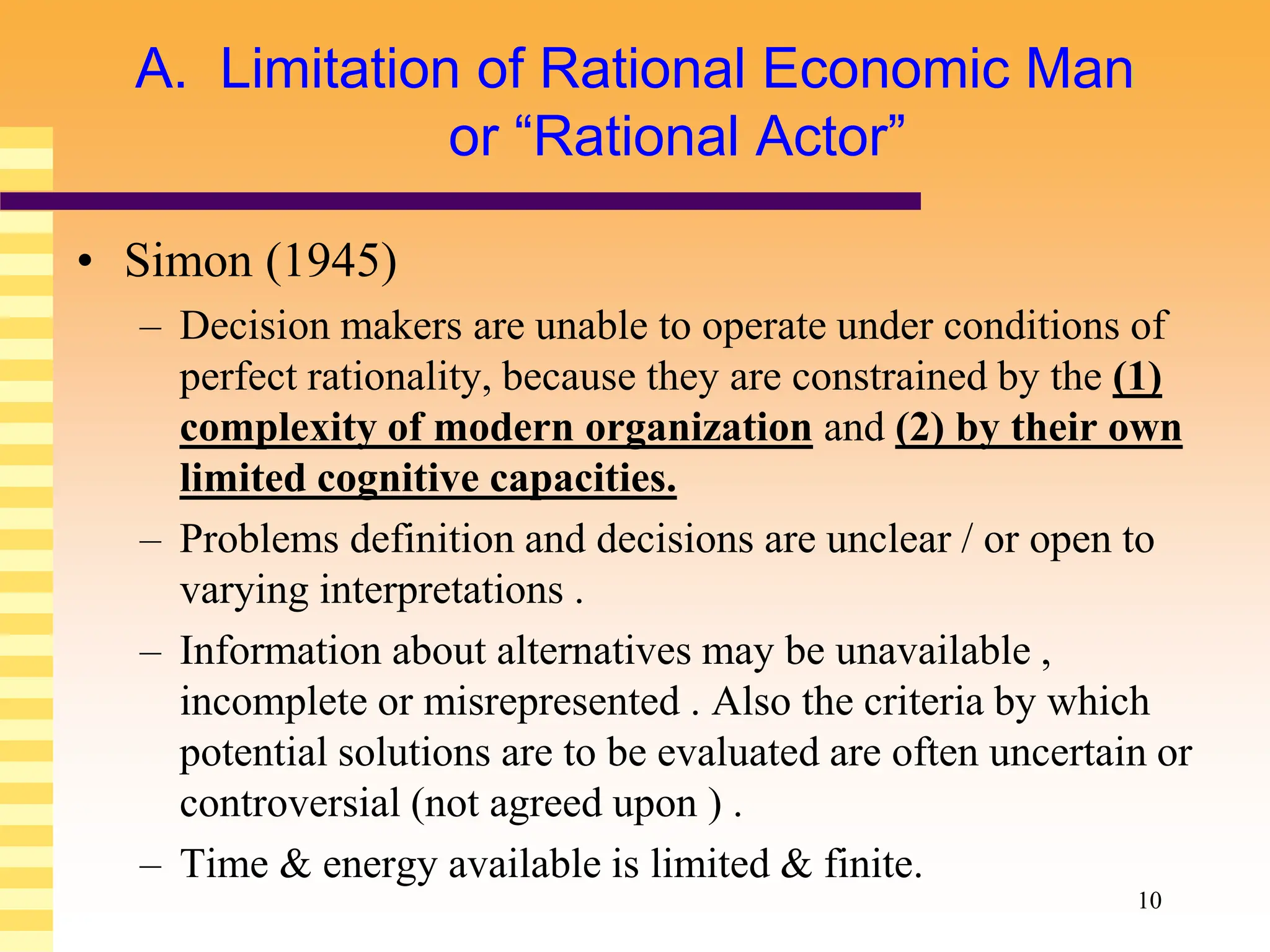 10
A. Limitation of Rational Economic Man
or “Rational Actor”
• Simon (1945)
– Decision makers are unable to operate under conditions of
perfect rationality, because they are constrained by the (1)
complexity of modern organization and (2) by their own
limited cognitive capacities.
– Problems definition and decisions are unclear / or open to
varying interpretations .
– Information about alternatives may be unavailable ,
incomplete or misrepresented . Also the criteria by which
potential solutions are to be evaluated are often uncertain or
controversial (not agreed upon ) .
– Time & energy available is limited & finite.
 