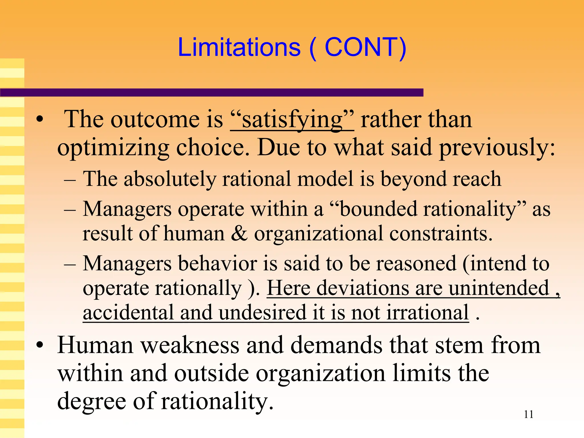 11
Limitations ( CONT)
• The outcome is “satisfying” rather than
optimizing choice. Due to what said previously:
– The absolutely rational model is beyond reach
– Managers operate within a “bounded rationality” as
result of human & organizational constraints.
– Managers behavior is said to be reasoned (intend to
operate rationally ). Here deviations are unintended ,
accidental and undesired it is not irrational .
• Human weakness and demands that stem from
within and outside organization limits the
degree of rationality.
 