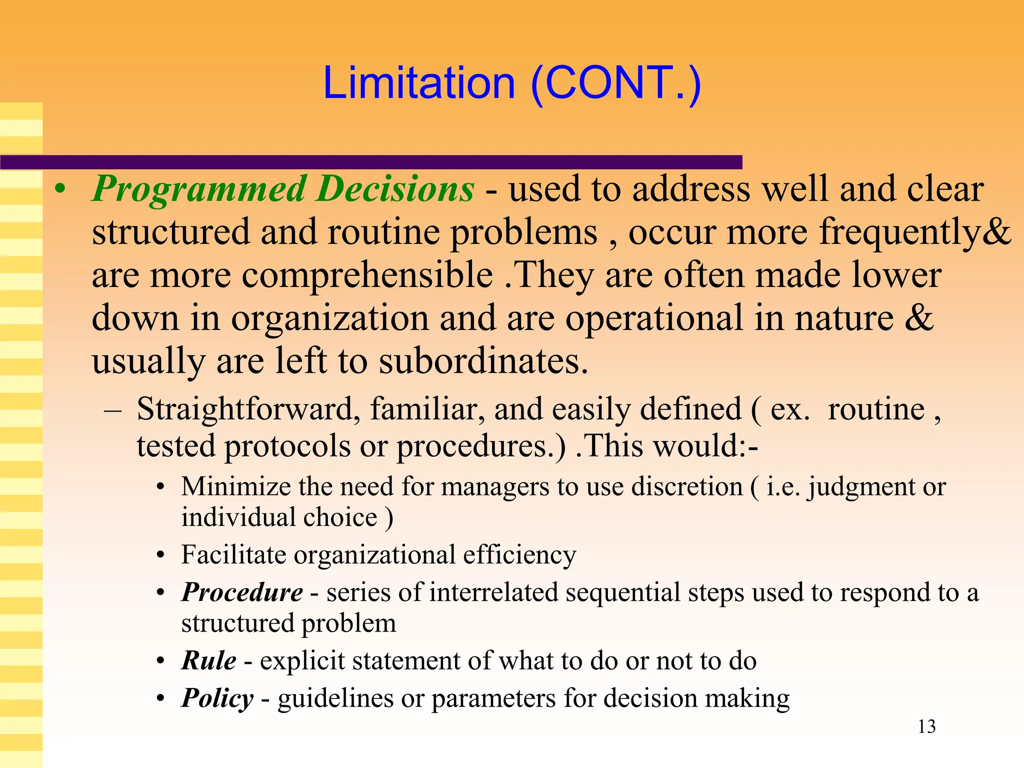 13
Limitation (CONT.)
• Programmed Decisions - used to address well and clear
structured and routine problems , occur more frequently&
are more comprehensible .They are often made lower
down in organization and are operational in nature &
usually are left to subordinates.
– Straightforward, familiar, and easily defined ( ex. routine ,
tested protocols or procedures.) .This would:-
• Minimize the need for managers to use discretion ( i.e. judgment or
individual choice )
• Facilitate organizational efficiency
• Procedure - series of interrelated sequential steps used to respond to a
structured problem
• Rule - explicit statement of what to do or not to do
• Policy - guidelines or parameters for decision making
 