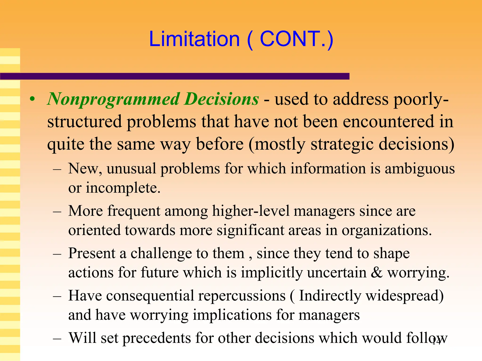 14
Limitation ( CONT.)
• Nonprogrammed Decisions - used to address poorly-
structured problems that have not been encountered in
quite the same way before (mostly strategic decisions)
– New, unusual problems for which information is ambiguous
or incomplete.
– More frequent among higher-level managers since are
oriented towards more significant areas in organizations.
– Present a challenge to them , since they tend to shape
actions for future which is implicitly uncertain & worrying.
– Have consequential repercussions ( Indirectly widespread)
and have worrying implications for managers
– Will set precedents for other decisions which would follow
 