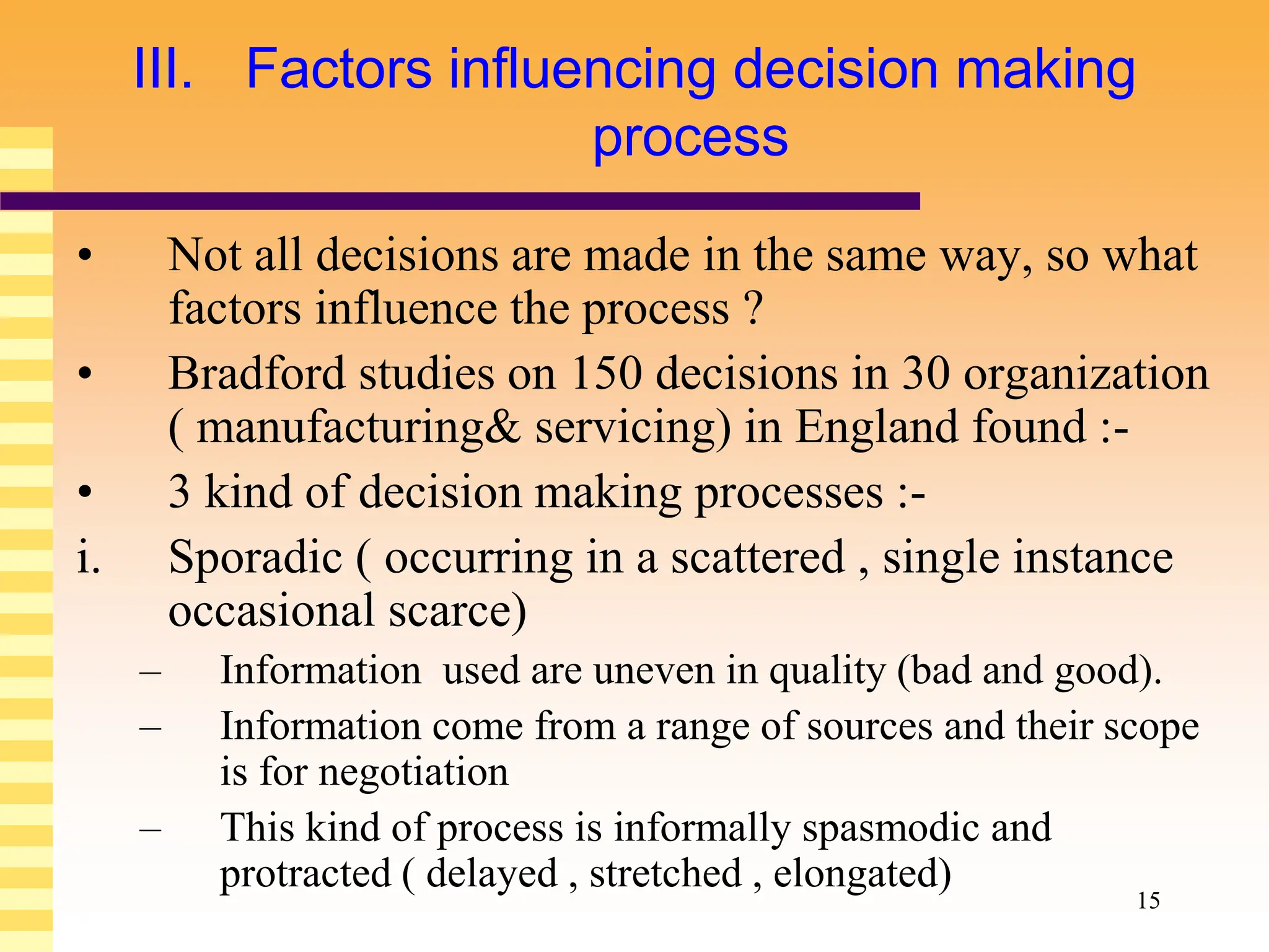 15
III. Factors influencing decision making
process
• Not all decisions are made in the same way, so what
factors influence the process ?
• Bradford studies on 150 decisions in 30 organization
( manufacturing& servicing) in England found :-
• 3 kind of decision making processes :-
i. Sporadic ( occurring in a scattered , single instance
occasional scarce)
– Information used are uneven in quality (bad and good).
– Information come from a range of sources and their scope
is for negotiation
– This kind of process is informally spasmodic and
protracted ( delayed , stretched , elongated)
 
