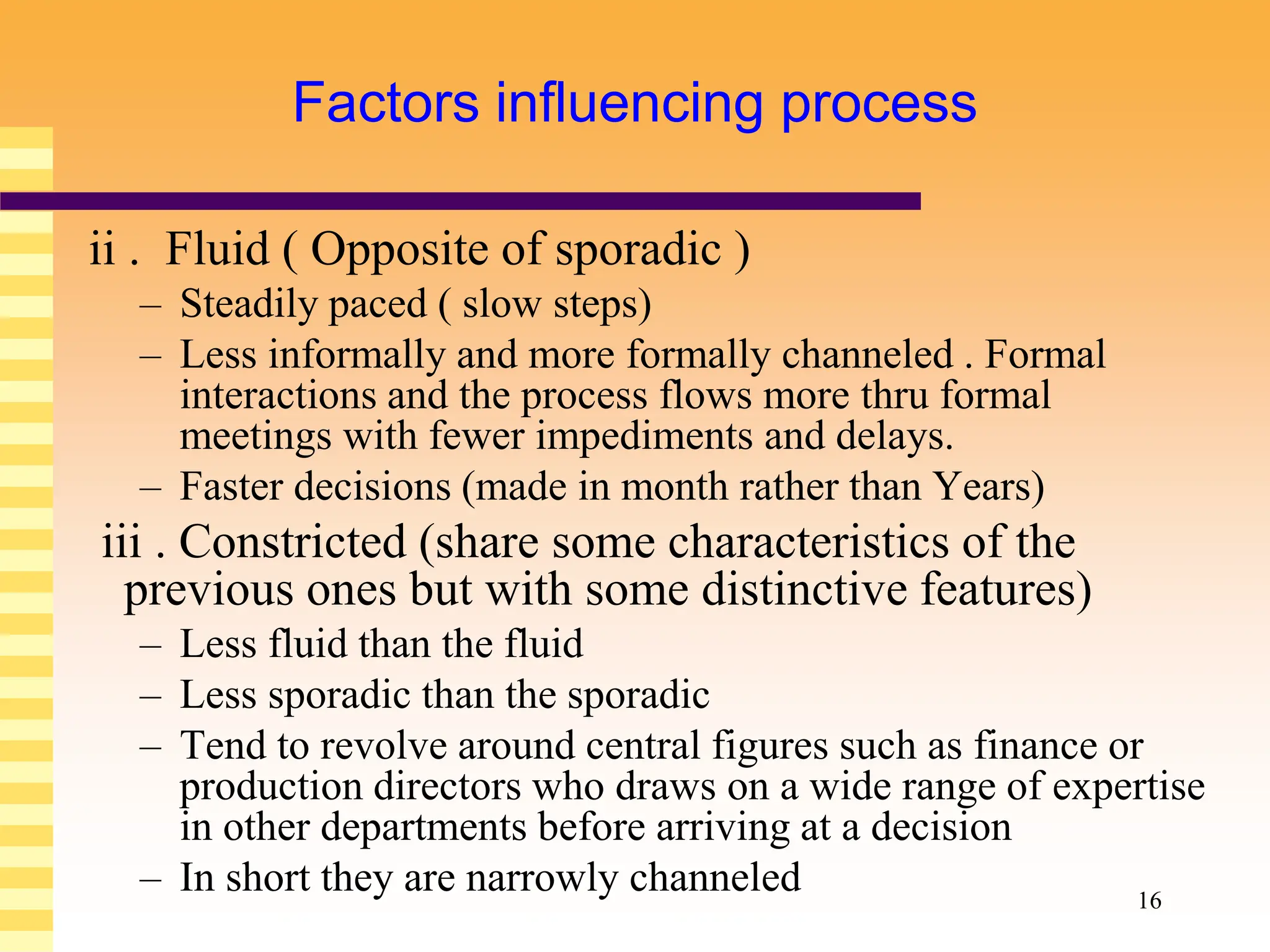 16
Factors influencing process
ii . Fluid ( Opposite of sporadic )
– Steadily paced ( slow steps)
– Less informally and more formally channeled . Formal
interactions and the process flows more thru formal
meetings with fewer impediments and delays.
– Faster decisions (made in month rather than Years)
iii . Constricted (share some characteristics of the
previous ones but with some distinctive features)
– Less fluid than the fluid
– Less sporadic than the sporadic
– Tend to revolve around central figures such as finance or
production directors who draws on a wide range of expertise
in other departments before arriving at a decision
– In short they are narrowly channeled
 