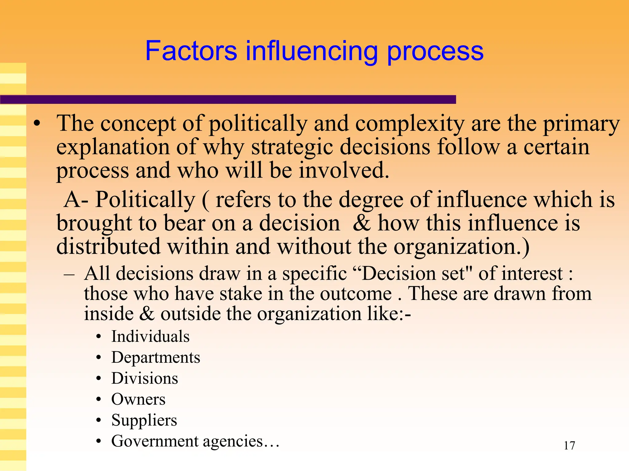 17
Factors influencing process
• The concept of politically and complexity are the primary
explanation of why strategic decisions follow a certain
process and who will be involved.
A- Politically ( refers to the degree of influence which is
brought to bear on a decision & how this influence is
distributed within and without the organization.)
– All decisions draw in a specific “Decision set" of interest :
those who have stake in the outcome . These are drawn from
inside & outside the organization like:-
• Individuals
• Departments
• Divisions
• Owners
• Suppliers
• Government agencies…
 