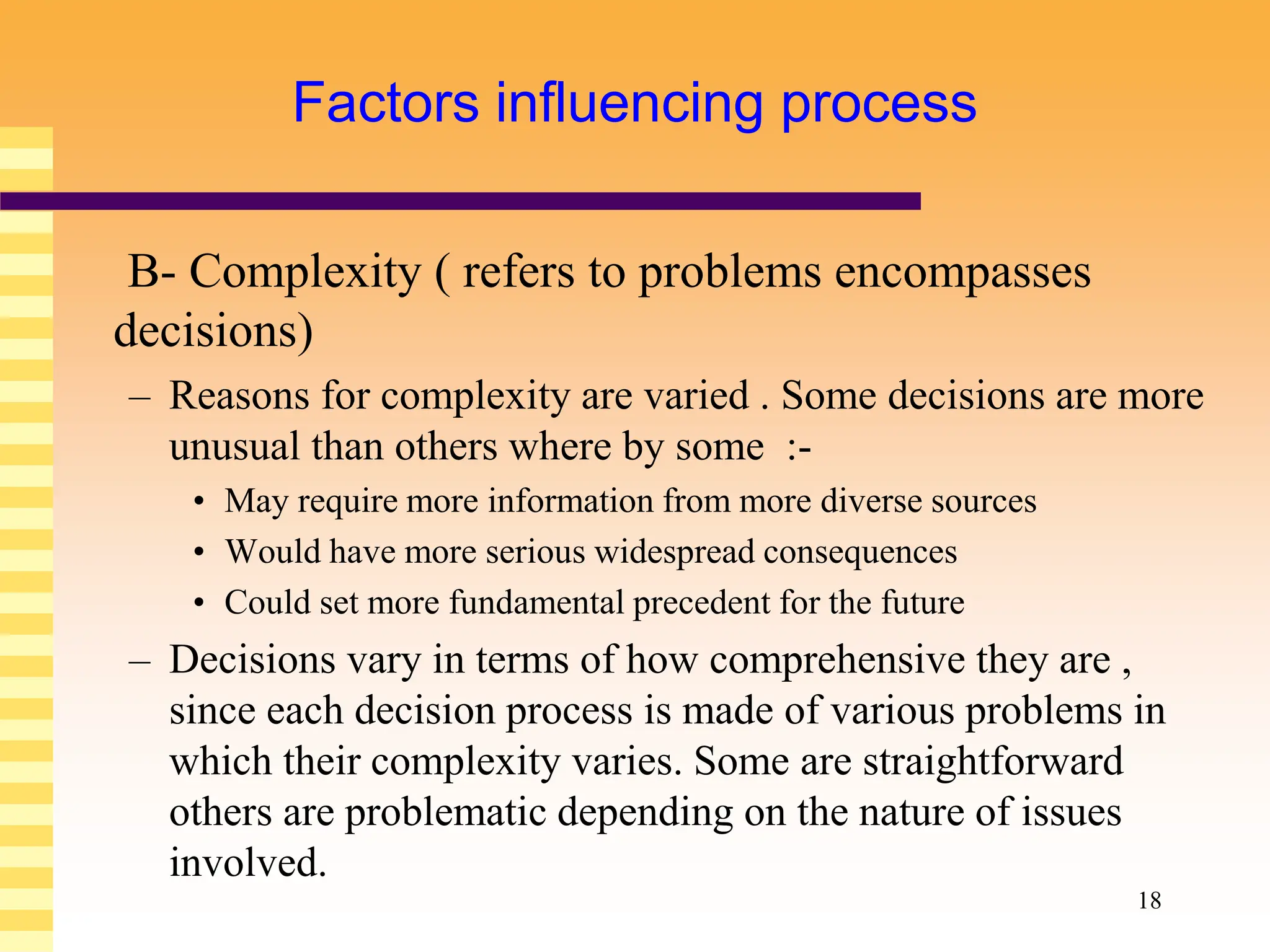 18
Factors influencing process
B- Complexity ( refers to problems encompasses
decisions)
– Reasons for complexity are varied . Some decisions are more
unusual than others where by some :-
• May require more information from more diverse sources
• Would have more serious widespread consequences
• Could set more fundamental precedent for the future
– Decisions vary in terms of how comprehensive they are ,
since each decision process is made of various problems in
which their complexity varies. Some are straightforward
others are problematic depending on the nature of issues
involved.
 