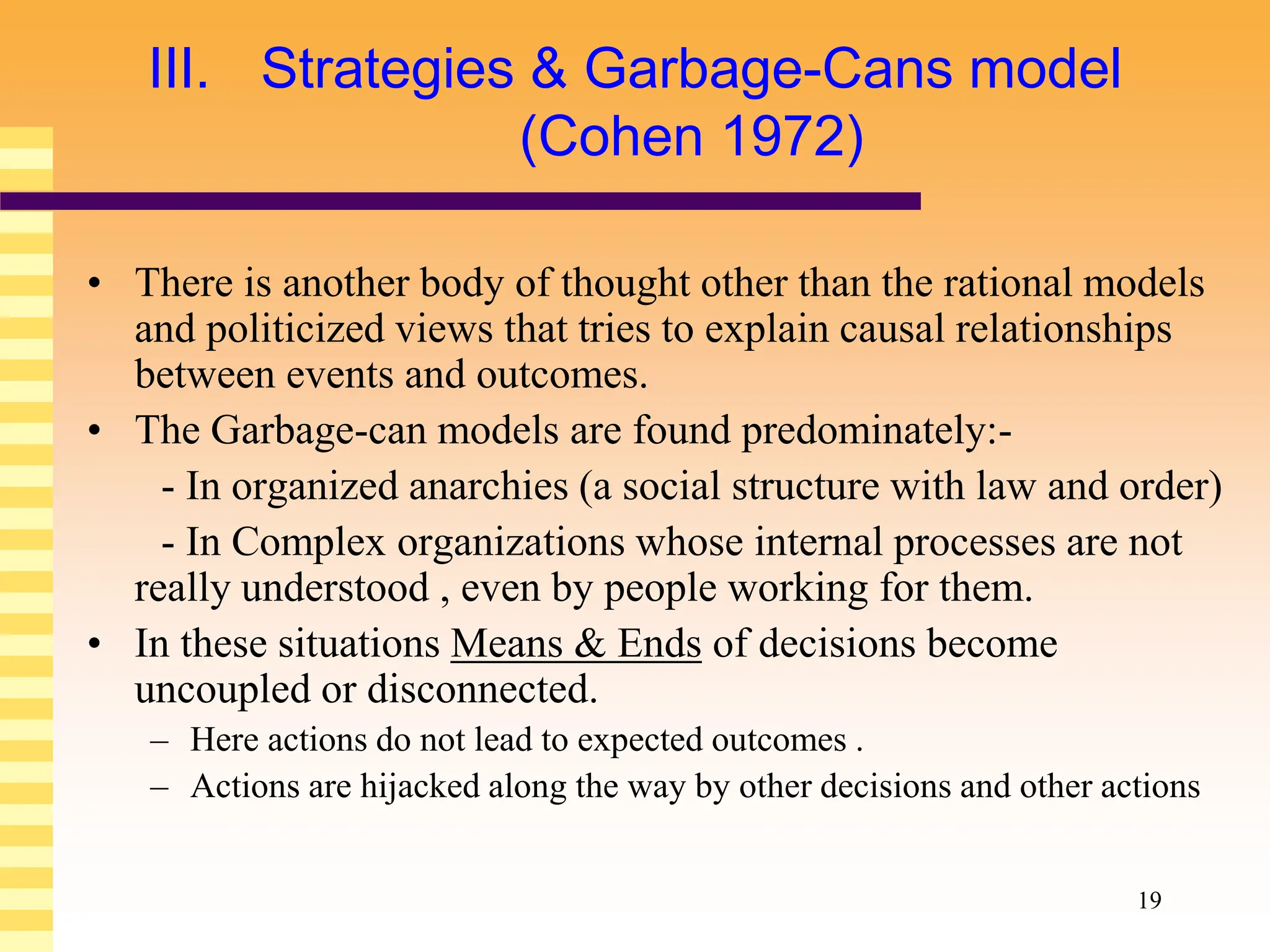19
III. Strategies & Garbage-Cans model
(Cohen 1972)
• There is another body of thought other than the rational models
and politicized views that tries to explain causal relationships
between events and outcomes.
• The Garbage-can models are found predominately:-
- In organized anarchies (a social structure with law and order)
- In Complex organizations whose internal processes are not
really understood , even by people working for them.
• In these situations Means & Ends of decisions become
uncoupled or disconnected.
– Here actions do not lead to expected outcomes .
– Actions are hijacked along the way by other decisions and other actions
 