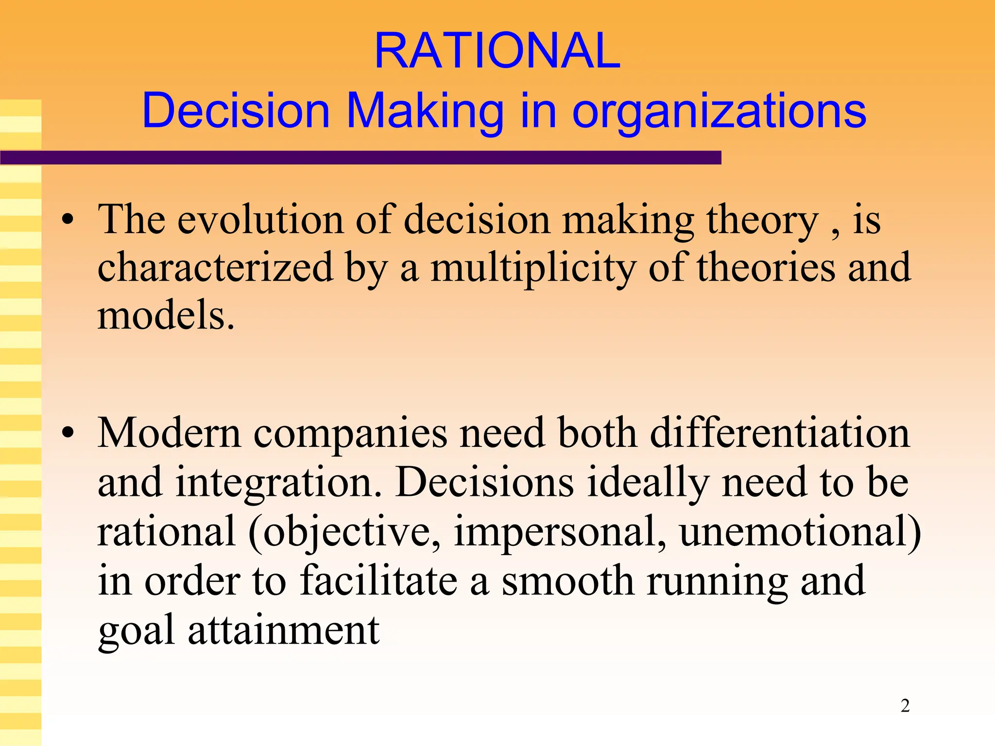 2
RATIONAL
Decision Making in organizations
• The evolution of decision making theory , is
characterized by a multiplicity of theories and
models.
• Modern companies need both differentiation
and integration. Decisions ideally need to be
rational (objective, impersonal, unemotional)
in order to facilitate a smooth running and
goal attainment
 