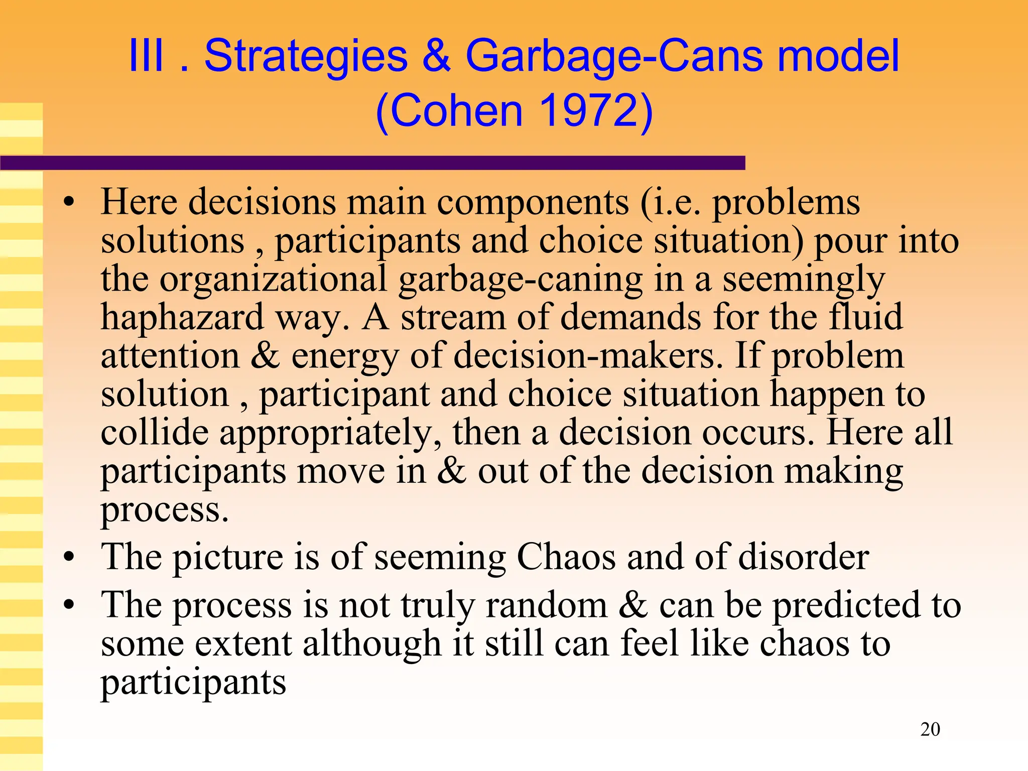 20
III . Strategies & Garbage-Cans model
(Cohen 1972)
• Here decisions main components (i.e. problems
solutions , participants and choice situation) pour into
the organizational garbage-caning in a seemingly
haphazard way. A stream of demands for the fluid
attention & energy of decision-makers. If problem
solution , participant and choice situation happen to
collide appropriately, then a decision occurs. Here all
participants move in & out of the decision making
process.
• The picture is of seeming Chaos and of disorder
• The process is not truly random & can be predicted to
some extent although it still can feel like chaos to
participants
 