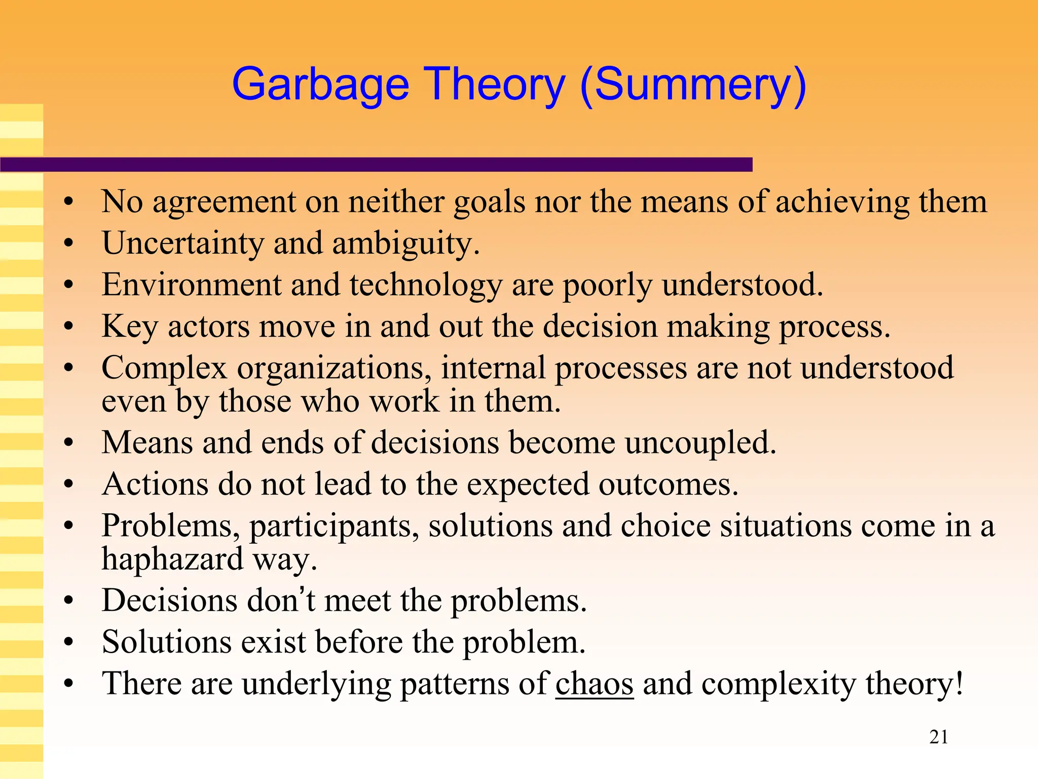 21
Garbage Theory (Summery)
• No agreement on neither goals nor the means of achieving them
• Uncertainty and ambiguity.
• Environment and technology are poorly understood.
• Key actors move in and out the decision making process.
• Complex organizations, internal processes are not understood
even by those who work in them.
• Means and ends of decisions become uncoupled.
• Actions do not lead to the expected outcomes.
• Problems, participants, solutions and choice situations come in a
haphazard way.
• Decisions don’t meet the problems.
• Solutions exist before the problem.
• There are underlying patterns of chaos and complexity theory!
 