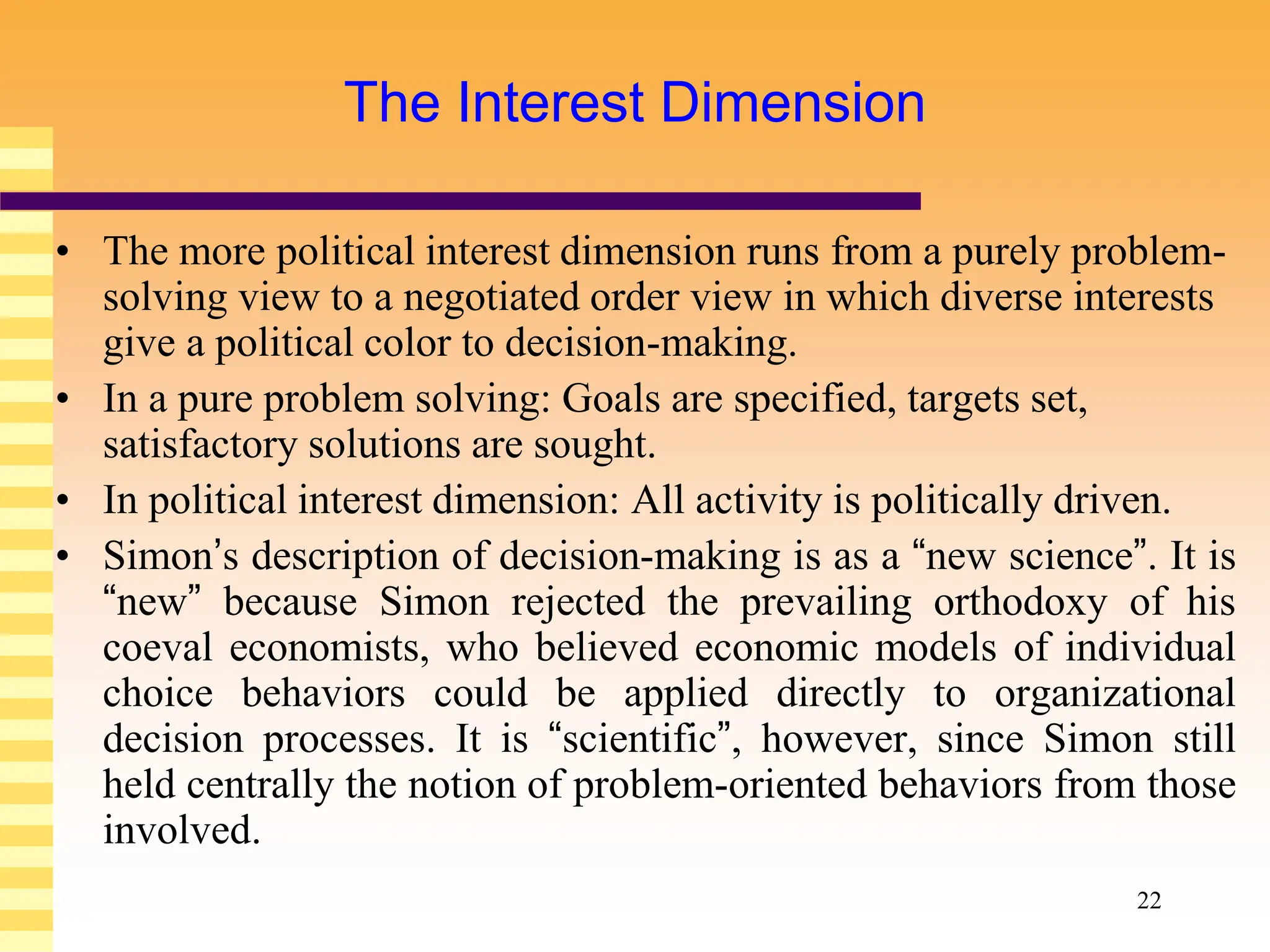 22
The Interest Dimension
• The more political interest dimension runs from a purely problem-
solving view to a negotiated order view in which diverse interests
give a political color to decision-making.
• In a pure problem solving: Goals are specified, targets set,
satisfactory solutions are sought.
• In political interest dimension: All activity is politically driven.
• Simon’s description of decision-making is as a “new science”. It is
“new” because Simon rejected the prevailing orthodoxy of his
coeval economists, who believed economic models of individual
choice behaviors could be applied directly to organizational
decision processes. It is “scientific”, however, since Simon still
held centrally the notion of problem-oriented behaviors from those
involved.
 