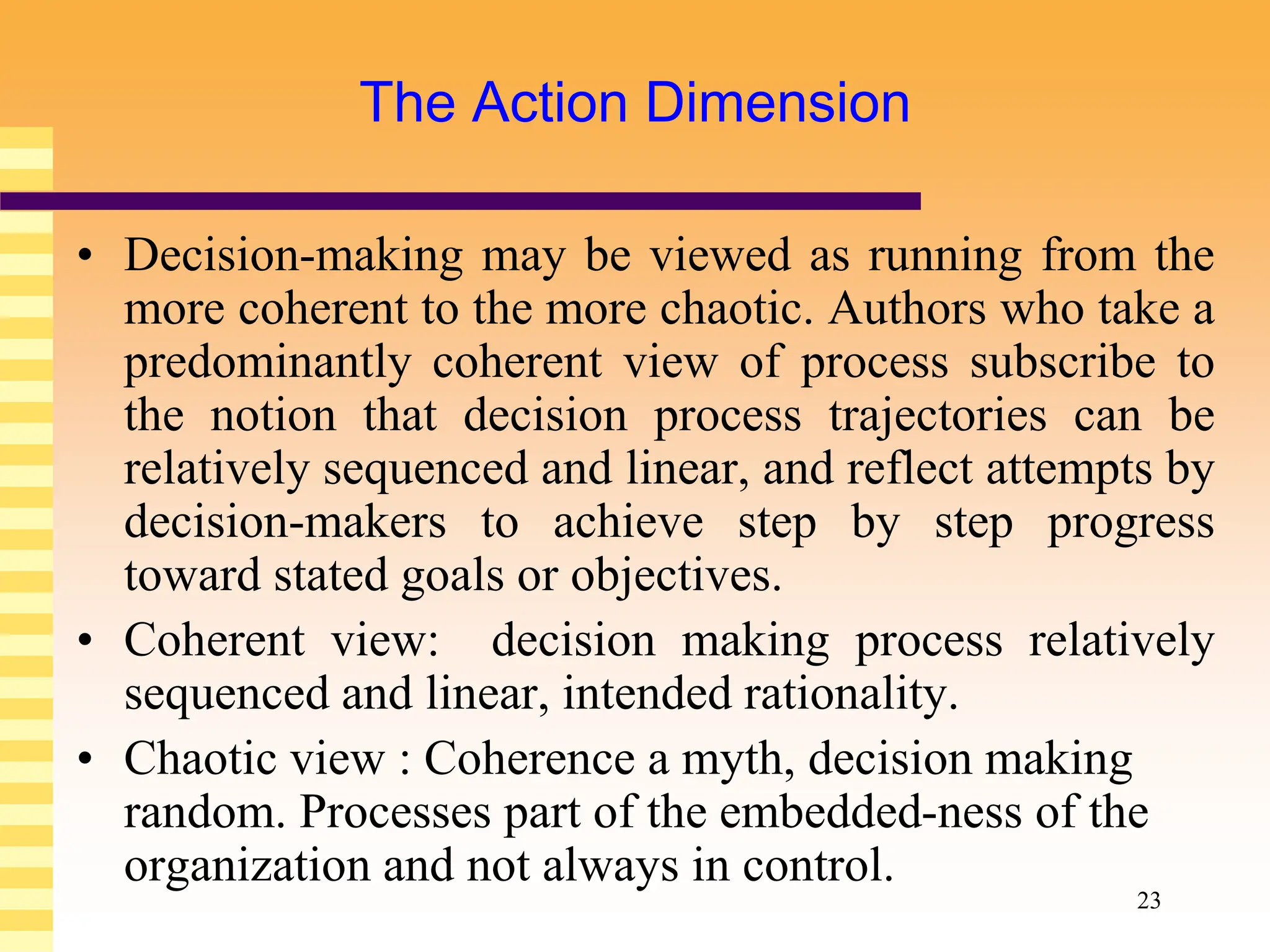 23
The Action Dimension
• Decision-making may be viewed as running from the
more coherent to the more chaotic. Authors who take a
predominantly coherent view of process subscribe to
the notion that decision process trajectories can be
relatively sequenced and linear, and reflect attempts by
decision-makers to achieve step by step progress
toward stated goals or objectives.
• Coherent view: decision making process relatively
sequenced and linear, intended rationality.
• Chaotic view : Coherence a myth, decision making
random. Processes part of the embedded-ness of the
organization and not always in control.
 