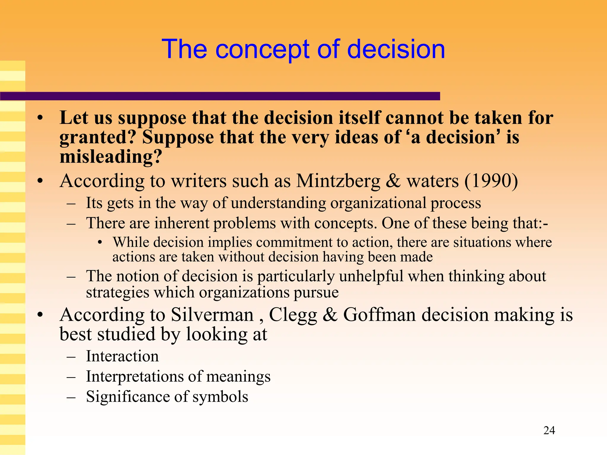 24
The concept of decision
• Let us suppose that the decision itself cannot be taken for
granted? Suppose that the very ideas of ‘a decision’ is
misleading?
• According to writers such as Mintzberg & waters (1990)
– Its gets in the way of understanding organizational process
– There are inherent problems with concepts. One of these being that:-
• While decision implies commitment to action, there are situations where
actions are taken without decision having been made
– The notion of decision is particularly unhelpful when thinking about
strategies which organizations pursue
• According to Silverman , Clegg & Goffman decision making is
best studied by looking at
– Interaction
– Interpretations of meanings
– Significance of symbols
 