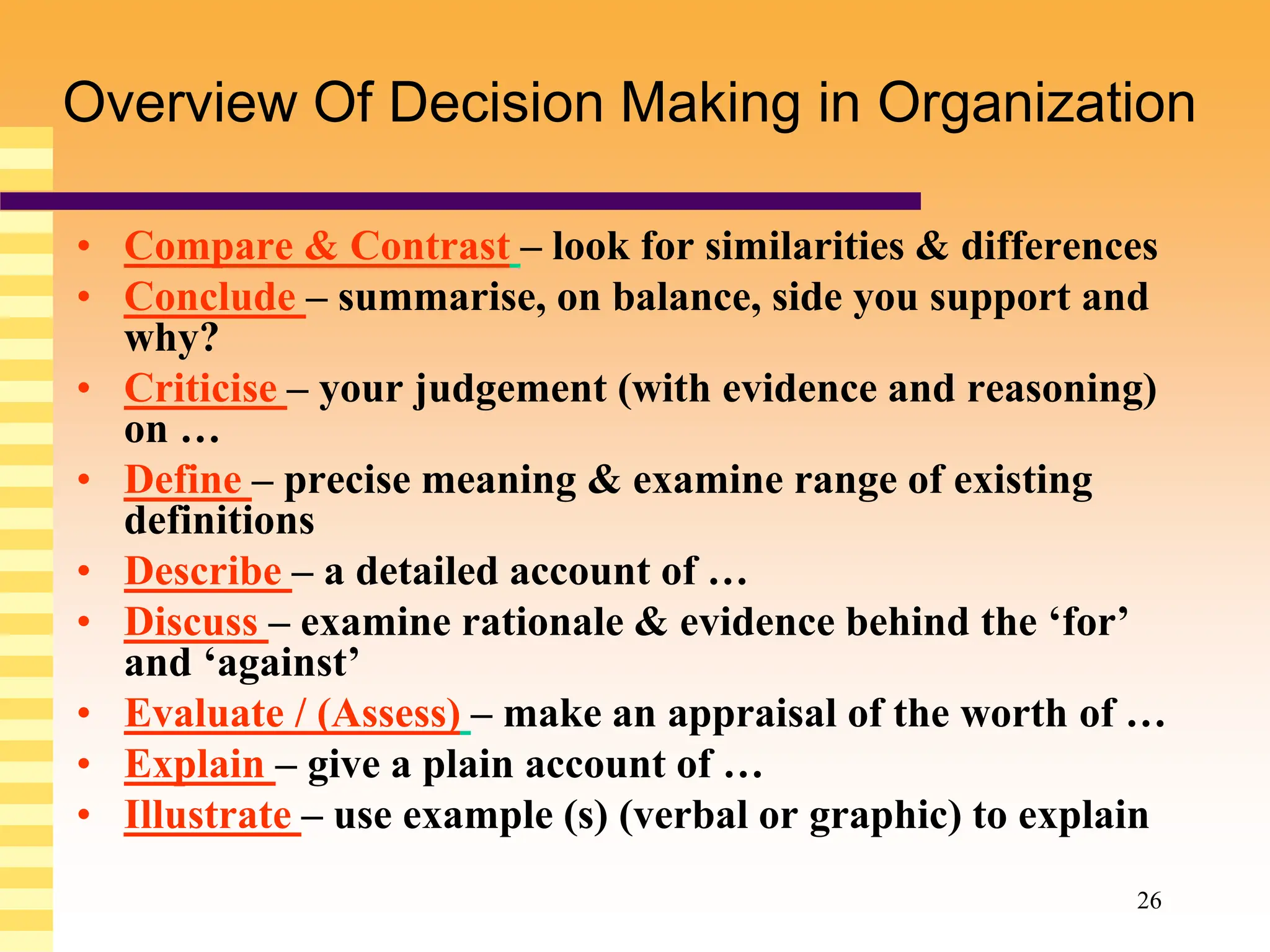 26
Overview Of Decision Making in Organization
• Compare & Contrast – look for similarities & differences
• Conclude – summarise, on balance, side you support and
why?
• Criticise – your judgement (with evidence and reasoning)
on …
• Define – precise meaning & examine range of existing
definitions
• Describe – a detailed account of …
• Discuss – examine rationale & evidence behind the ‘for’
and ‘against’
• Evaluate / (Assess) – make an appraisal of the worth of …
• Explain – give a plain account of …
• Illustrate – use example (s) (verbal or graphic) to explain
 
