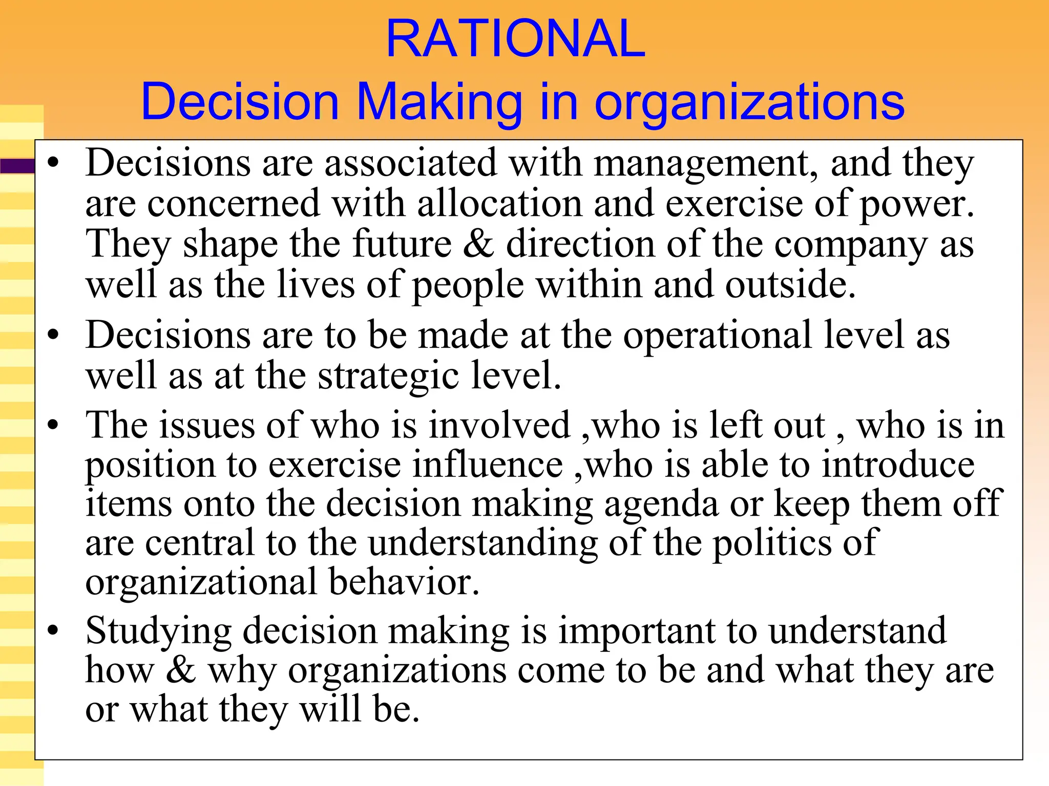 4
RATIONAL
Decision Making in organizations
• Decisions are associated with management, and they
are concerned with allocation and exercise of power.
They shape the future & direction of the company as
well as the lives of people within and outside.
• Decisions are to be made at the operational level as
well as at the strategic level.
• The issues of who is involved ,who is left out , who is in
position to exercise influence ,who is able to introduce
items onto the decision making agenda or keep them off
are central to the understanding of the politics of
organizational behavior.
• Studying decision making is important to understand
how & why organizations come to be and what they are
or what they will be.
 