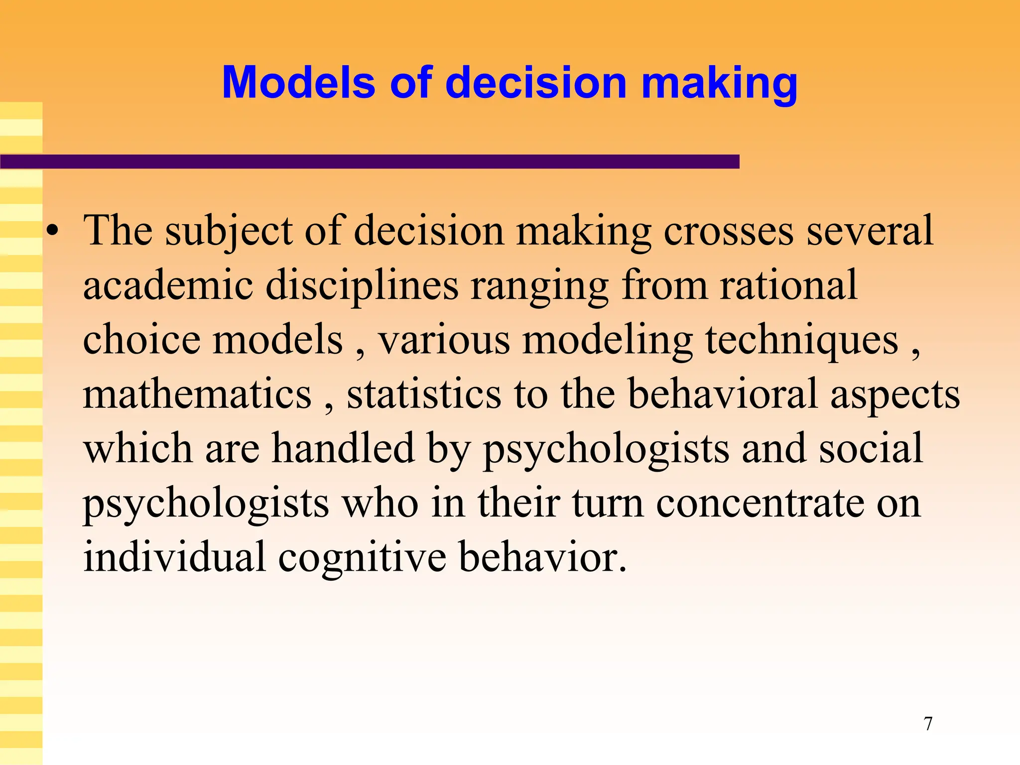 7
Models of decision making
• The subject of decision making crosses several
academic disciplines ranging from rational
choice models , various modeling techniques ,
mathematics , statistics to the behavioral aspects
which are handled by psychologists and social
psychologists who in their turn concentrate on
individual cognitive behavior.
 