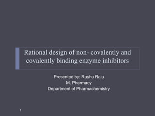 Rational design of non- covalently and
covalently binding enzyme inhibitors
Presented by: Rashu Raju
M. Pharmacy
Department of Pharmachemistry
1
 