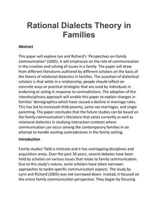 Rational Dialects Theory in
Families
Abstract
This paper will explore Lyn and Richard’s ‘Perspectives on Family
Communication’ (2005). It will emphasize on the role of communication
in the creation and solving of issues in a family. The paper will draw
from different literatures authored by different scholars on the basis of
the theory of relational dialectics in families. The assertion of dialectical
scholars is that while in a relationship, people should reflect on
concrete ways or practical strategies that are used by individuals in
endorsing or acting in response to contradictions. The adoption of the
interdisciplinary approach will enable this paper to explain changes in
families’ demographics which have caused a decline in marriage rates.
This has led to increased child poverty, same-sex marriages, and single
parenting. The paper concludes that the future studies can be based on
the family communication’s literature that exists currently as well as
relational dialectics in studying interaction contexts where
communication can occur among the contemporary families in an
attempt to handle existing contradictions in the family setting.
Introduction
Family studies’ field is intricate and it has overlapping disciplines and
acquisition areas. Over the past 30 years, several debates have been
held by scholars on various issues that relate to family communication.
Due to this study’s nature, some scholars have taken narrower
approaches to tackle specific communication aspects. The study by
Lynn and Richard (2005) was not narrowed down. Instead, it focused on
the entire family communication perspective. They began by focusing
 