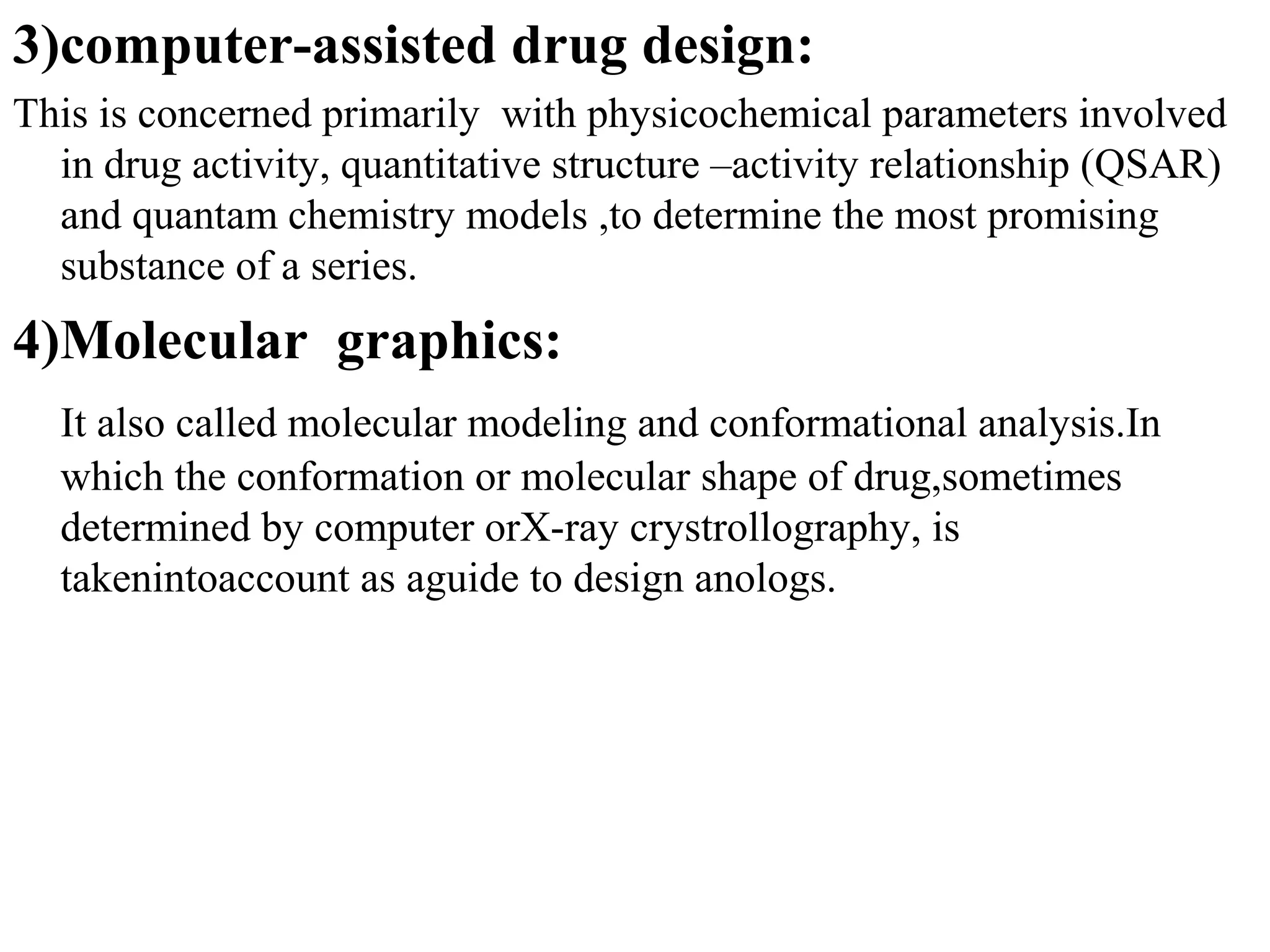 3)computer-assisted drug design:
This is concerned primarily with physicochemical parameters involved
  in drug activity, quantitative structure –activity relationship (QSAR)
  and quantam chemistry models ,to determine the most promising
  substance of a series.
4)Molecular graphics:
  It also called molecular modeling and conformational analysis.In
  which the conformation or molecular shape of drug,sometimes
  determined by computer orX-ray crystrollography, is
  takenintoaccount as aguide to design anologs.
 