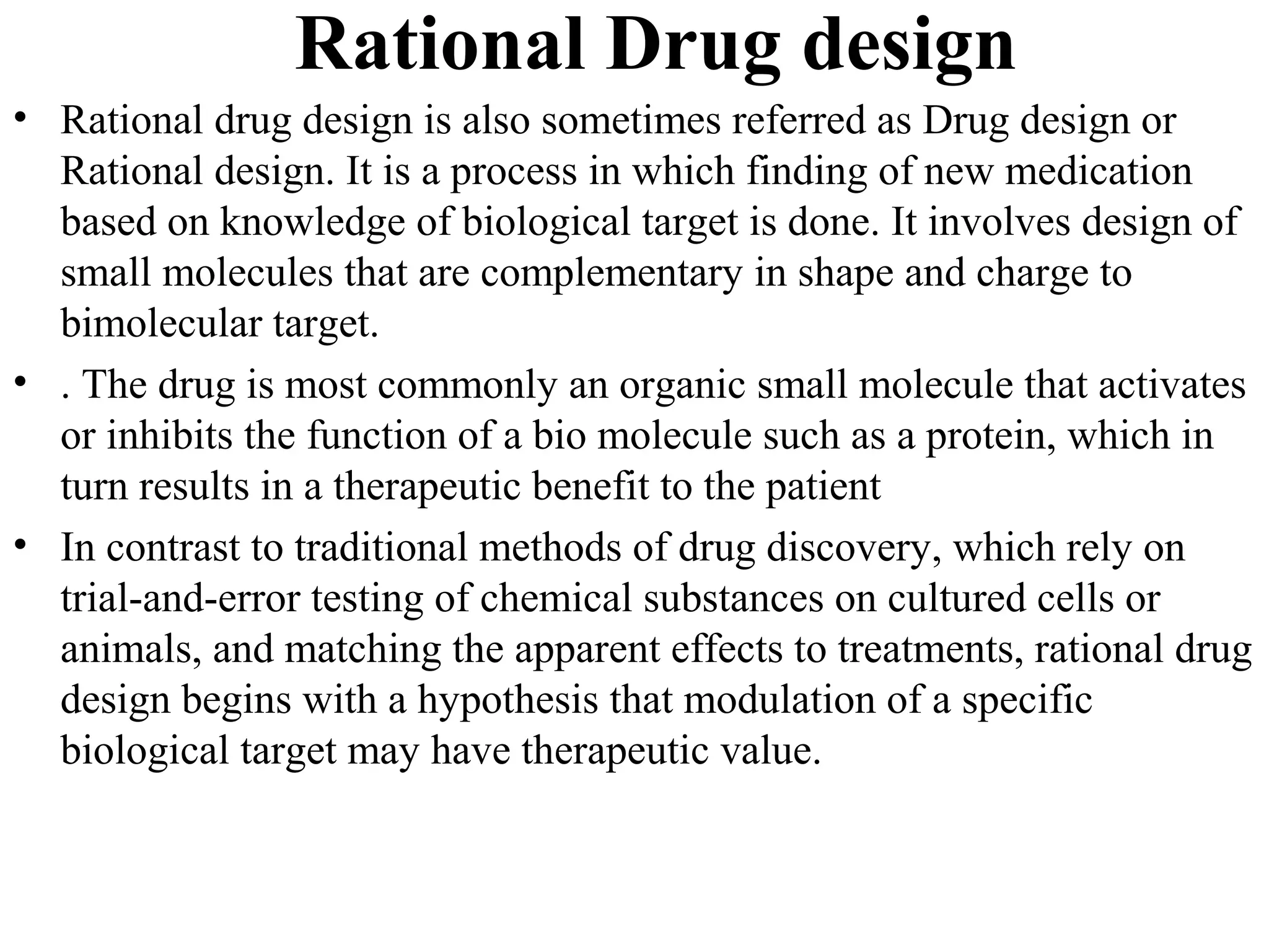 Rational Drug design
• Rational drug design is also sometimes referred as Drug design or
  Rational design. It is a process in which finding of new medication
  based on knowledge of biological target is done. It involves design of
  small molecules that are complementary in shape and charge to
  bimolecular target.
• . The drug is most commonly an organic small molecule that activates
  or inhibits the function of a bio molecule such as a protein, which in
  turn results in a therapeutic benefit to the patient
• In contrast to traditional methods of drug discovery, which rely on
  trial-and-error testing of chemical substances on cultured cells or
  animals, and matching the apparent effects to treatments, rational drug
  design begins with a hypothesis that modulation of a specific
  biological target may have therapeutic value.
 