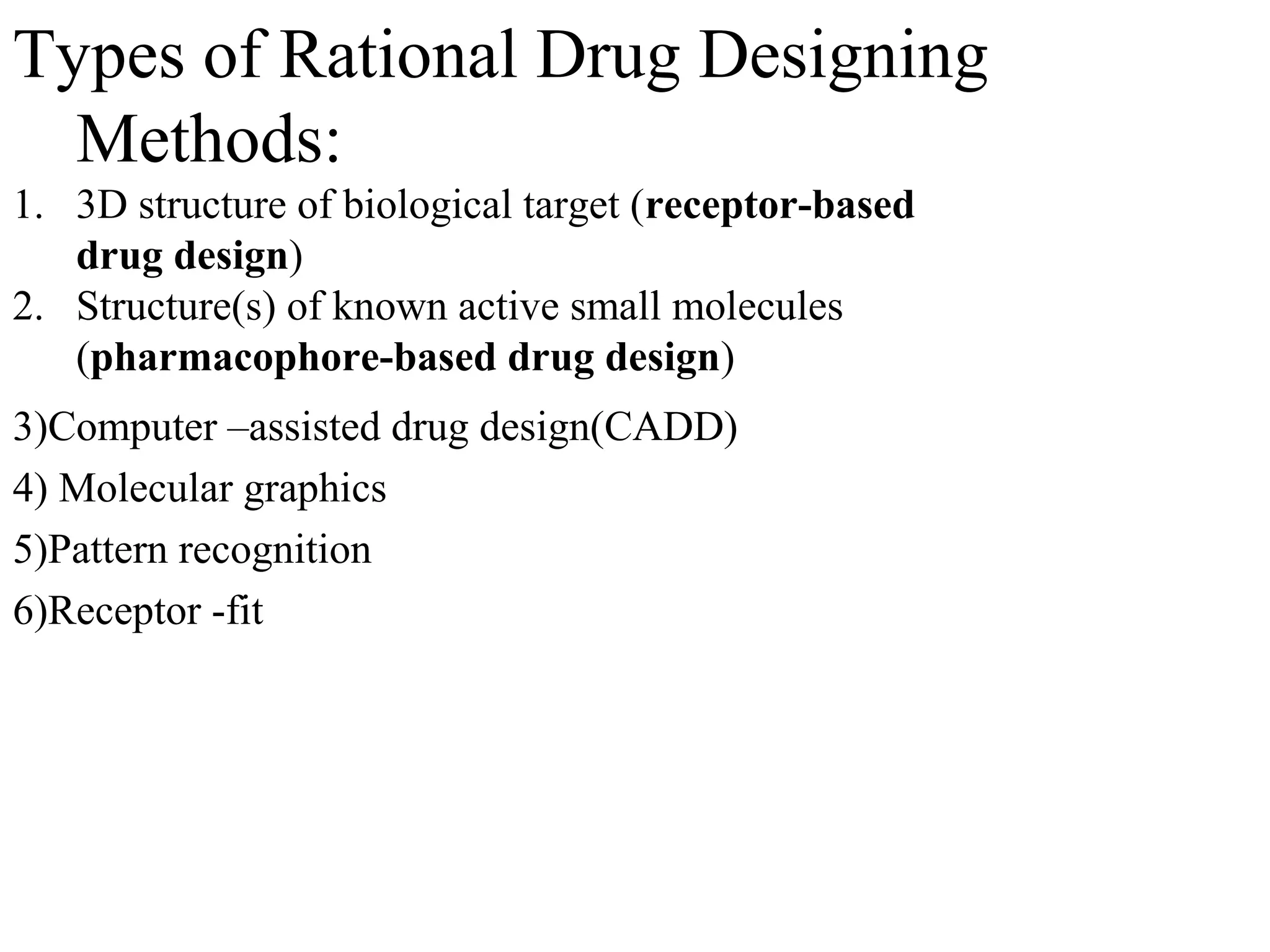 Types of Rational Drug Designing
  Methods:
1. 3D structure of biological target (receptor-based
   drug design)
2. Structure(s) of known active small molecules
   (pharmacophore-based drug design)
3)Computer –assisted drug design(CADD)
4) Molecular graphics
5)Pattern recognition
6)Receptor -fit
 