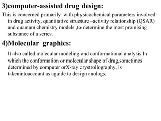 3)computer-assisted drug design:
This is concerned primarily with physicochemical parameters involved
  in drug activity, quantitative structure –activity relationship (QSAR)
  and quantam chemistry models ,to determine the most promising
  substance of a series.
4)Molecular graphics:
  It also called molecular modeling and conformational analysis.In
  which the conformation or molecular shape of drug,sometimes
  determined by computer orX-ray crystrollography, is
  takenintoaccount as aguide to design anologs.
 