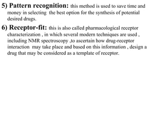 5) Pattern recognition: this method is used to save time and
  money in selecting the best option for the synthesis of potential
  desired drugs.
6) Receptor-fit: this is also called pharmacological receptor
  characterization , in which several modern techniques are used ,
  including NMR spectroscopy ,to ascertain how drug-receptor
  interaction may take place and based on this information , design a
  drug that may be considered as a template of receptor.
 