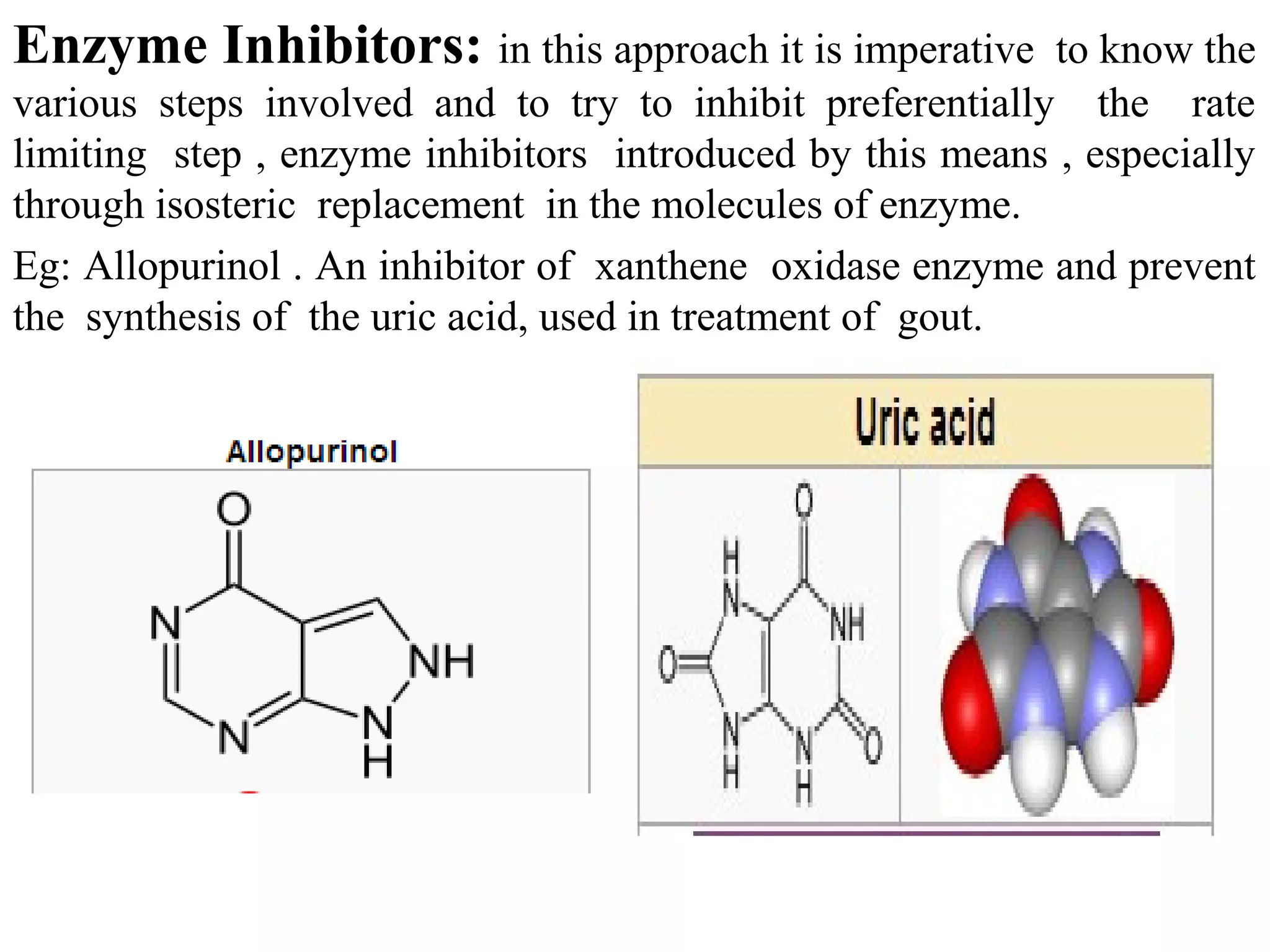 Enzyme Inhibitors: in this approach it is imperative       to know the
various steps involved and to try to inhibit preferentially the rate
limiting step , enzyme inhibitors introduced by this means , especially
through isosteric replacement in the molecules of enzyme.
Eg: Allopurinol . An inhibitor of xanthene oxidase enzyme and prevent
the synthesis of the uric acid, used in treatment of gout.
 