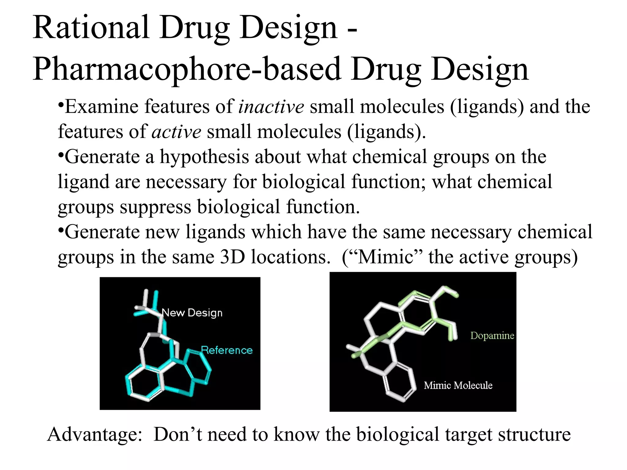 Rational Drug Design -
Pharmacophore-based Drug Design
 •Examine features of inactive small molecules (ligands) and the
 features of active small molecules (ligands).
 •Generate a hypothesis about what chemical groups on the
 ligand are necessary for biological function; what chemical
 groups suppress biological function.
 •Generate new ligands which have the same necessary chemical
 groups in the same 3D locations. (“Mimic” the active groups)




Advantage: Don’t need to know the biological target structure
 