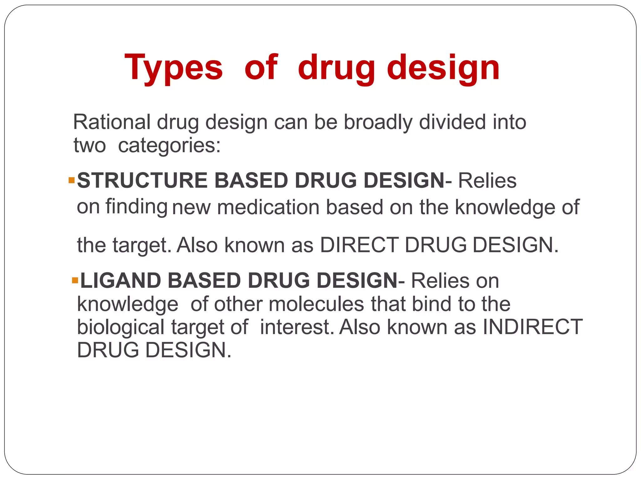 Rational drug design can be broadly divided into
two categories:
STRUCTURE BASED DRUG DESIGN- Relies
on finding new medication based on the knowledge of
the target. Also known as DIRECT DRUG DESIGN.
LIGAND BASED DRUG DESIGN- Relies on
knowledge of other molecules that bind to the
biological target of interest. Also known as INDIRECT
DRUG DESIGN.
Types of drug design
 