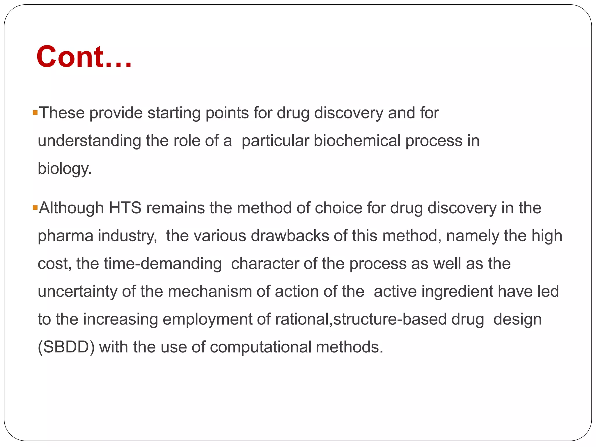 Cont…
These provide starting points for drug discovery and for
understanding the role of a particular biochemical process in
biology.
Although HTS remains the method of choice for drug discovery in the
pharma industry, the various drawbacks of this method, namely the high
cost, the time-demanding character of the process as well as the
uncertainty of the mechanism of action of the active ingredient have led
to the increasing employment of rational,structure-based drug design
(SBDD) with the use of computational methods.
 