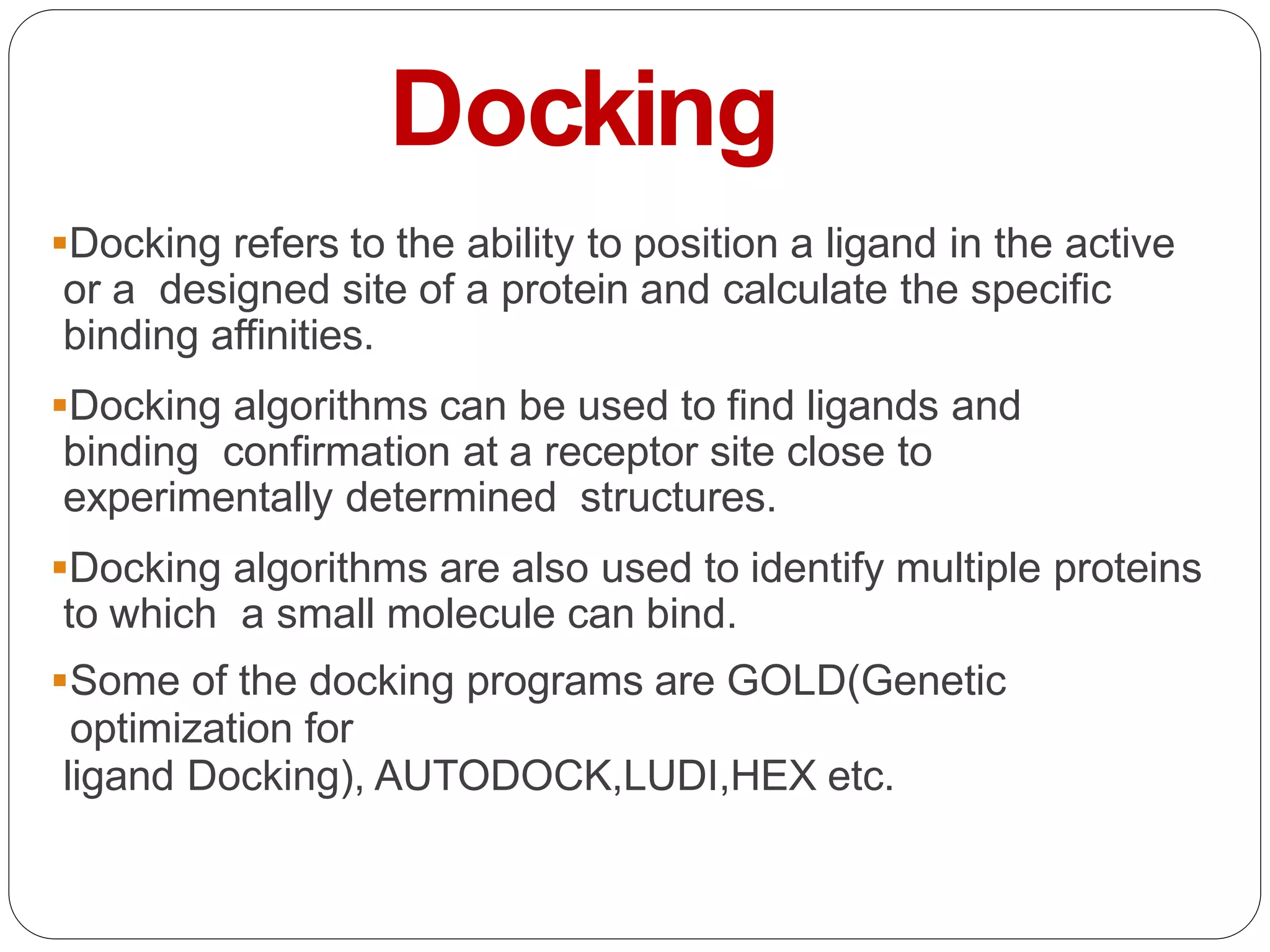Docking
Docking refers to the ability to position a ligand in the active
or a designed site of a protein and calculate the specific
binding affinities.
Docking algorithms can be used to find ligands and
binding confirmation at a receptor site close to
experimentally determined structures.
Docking algorithms are also used to identify multiple proteins
to which a small molecule can bind.
Some of the docking programs are GOLD(Genetic
optimization for
ligand Docking), AUTODOCK,LUDI,HEX etc.
 