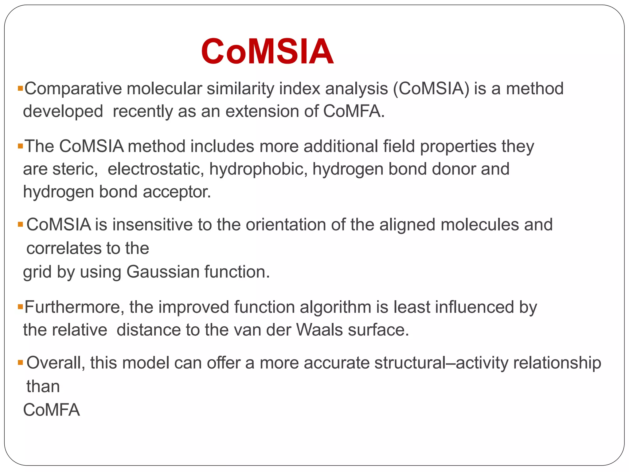 Comparative molecular similarity index analysis (CoMSIA) is a method
developed recently as an extension of CoMFA.
The CoMSIA method includes more additional field properties they
are steric, electrostatic, hydrophobic, hydrogen bond donor and
hydrogen bond acceptor.
CoMSIA is insensitive to the orientation of the aligned molecules and
correlates to the
grid by using Gaussian function.
Furthermore, the improved function algorithm is least influenced by
the relative distance to the van der Waals surface.
Overall, this model can offer a more accurate structural–activity relationship
than
CoMFA
CoMSIA
 
