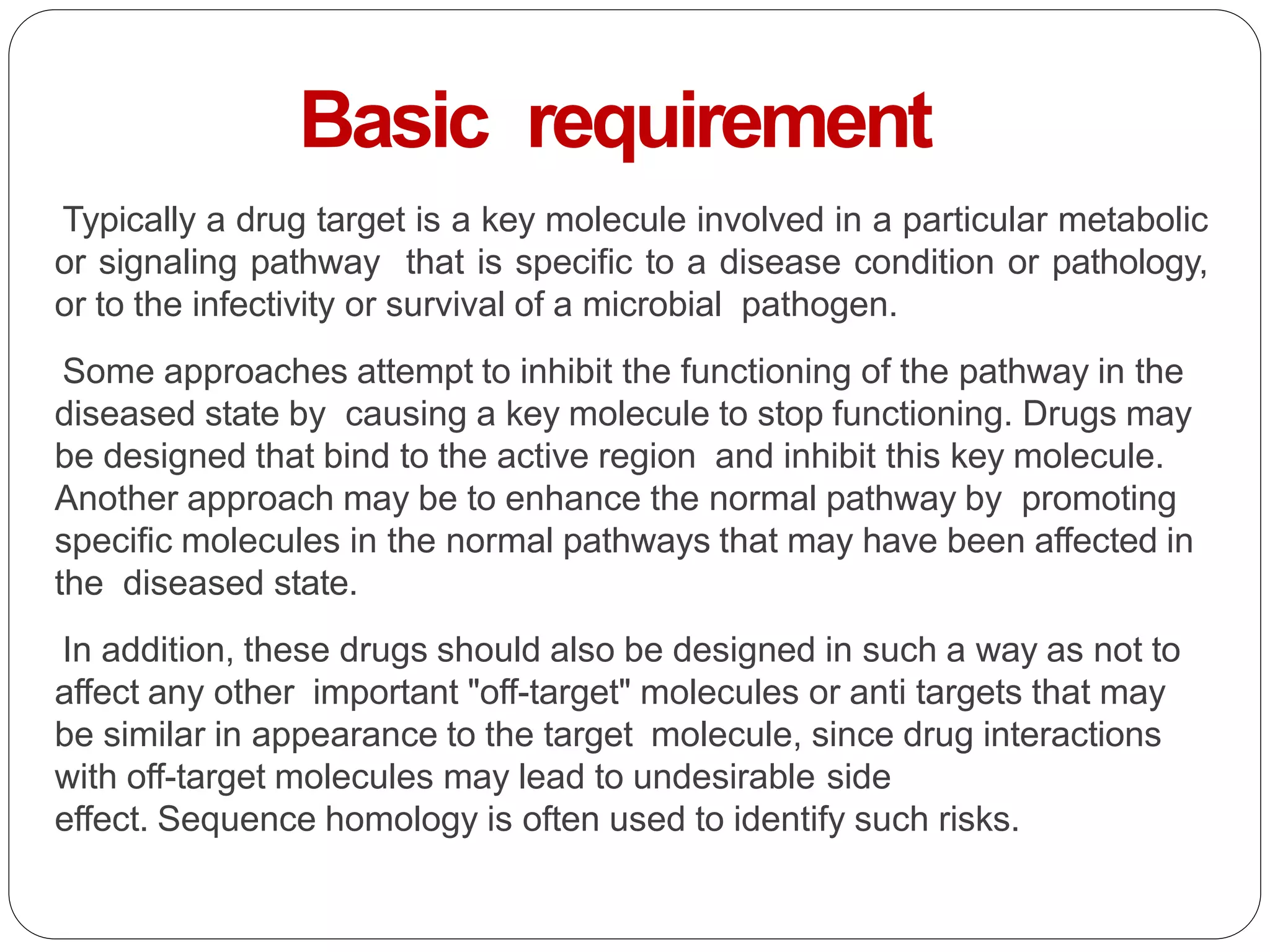 Typically a drug target is a key molecule involved in a particular metabolic
or signaling pathway that is specific to a disease condition or pathology,
or to the infectivity or survival of a microbial pathogen.
Some approaches attempt to inhibit the functioning of the pathway in the
diseased state by causing a key molecule to stop functioning. Drugs may
be designed that bind to the active region and inhibit this key molecule.
Another approach may be to enhance the normal pathway by promoting
specific molecules in the normal pathways that may have been affected in
the diseased state.
In addition, these drugs should also be designed in such a way as not to
affect any other important "off-target" molecules or anti targets that may
be similar in appearance to the target molecule, since drug interactions
with off-target molecules may lead to undesirable side
effect. Sequence homology is often used to identify such risks.
Basic requirement
 