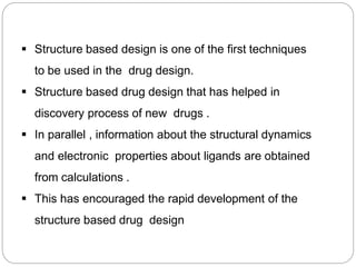  Structure based design is one of the first techniques
to be used in the drug design.
 Structure based drug design that has helped in
discovery process of new drugs .
 In parallel , information about the structural dynamics
and electronic properties about ligands are obtained
from calculations .
 This has encouraged the rapid development of the
structure based drug design
 