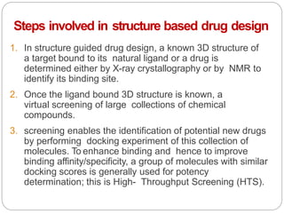 Steps involved in structure based drug design
1. In structure guided drug design, a known 3D structure of
a target bound to its natural ligand or a drug is
determined either by X-ray crystallography or by NMR to
identify its binding site.
2. Once the ligand bound 3D structure is known, a
virtual screening of large collections of chemical
compounds.
3. screening enables the identification of potential new drugs
by performing docking experiment of this collection of
molecules. To enhance binding and hence to improve
binding affinity/specificity, a group of molecules with similar
docking scores is generally used for potency
determination; this is High- Throughput Screening (HTS).
 