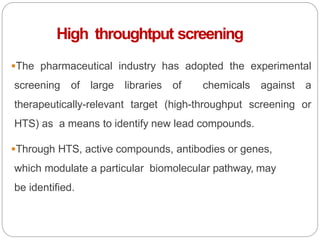 High throughtput screening
The pharmaceutical industry has adopted the experimental
screening of large libraries of chemicals against a
therapeutically-relevant target (high-throughput screening or
HTS) as a means to identify new lead compounds.
Through HTS, active compounds, antibodies or genes,
which modulate a particular biomolecular pathway, may
be identified.
 