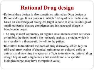 Rational Drug design
•Rational drug design is also sometimes referred as Drug design or
Rational design. It is a process in which finding of new medication
based on knowledge of biological target is done. It involves design of
small molecules that are complementary in shape and charge to
bimolecular target.
The drug is most commonly an organic small molecule that activates
or inhibits the function of a bio molecule such as a protein, which in
turn results in a therapeutic benefit to the patient
In contrast to traditional methods of drug discovery, which rely on
trial-and-error testing of chemical substances on cultured cells or
animals, and matching the apparent effects to treatments, rational drug
design begins with a hypothesis that modulation of a specific
biological target may have therapeutic value.
•
•
 
