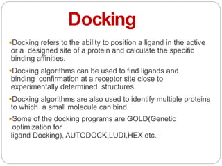 Docking
Docking refers to the ability to position a ligand in the active
or a designed site of a protein and calculate the specific
binding affinities.
Docking algorithms can be used to find ligands and
binding confirmation at a receptor site close to
experimentally determined structures.
Docking algorithms are also used to identify multiple proteins
to which a small molecule can bind.
Some of the docking programs are GOLD(Genetic
optimization for
ligand Docking), AUTODOCK,LUDI,HEX etc.
 