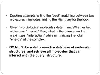 • Docking attempts to find the “best” matching between two
molecules it includes finding the Right key for the lock.
• Given two biological molecules determine: Whether two
molecules “interact” If so, what is the orientation that
maximizes “interaction” while minimizing the total
“energy” of the complex.
• GOAL: To be able to search a database of molecular
structures and retrieve all molecules that can
interact with the query structure.
 
